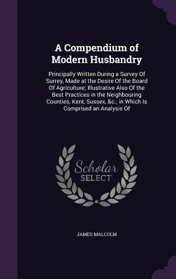 A Compendium of Modern Husbandry: Principally Written During a Survey Of Surrey, Made at the Desire Of the Board Of Agriculture; Illustrative Also Of the Best Practices in the Neighbouring Counties, Kent, Sussex, &c.; in Which Is Comprised an Analysis Of - Malcolm, James