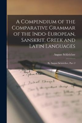 A Compendium of the Comparative Grammar of the Indo-European, Sanskrit, Greek and Latin Languages: By August Schleicher, Part 2 - Schleicher, August