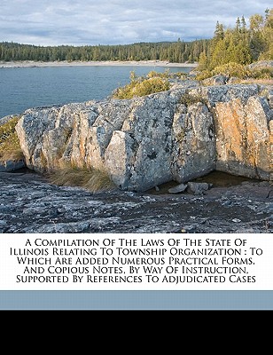 A Compilation of the Laws of the State of Illinois Relating to Township Organization: To Which Are Added Numerous Practical Forms, and Copious Notes, by Way of Instruction, Supported by References to Adjudicated Cases - Illinois