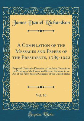 A Compilation of the Messages and Papers of the Presidents, 1789-1922, Vol. 16: Prepared Under the Direction of the Joint Committee on Printing, of the House and Senate, Pursuant to an Act of the Fifty-Second Congress of the United States - Richardson, James Daniel