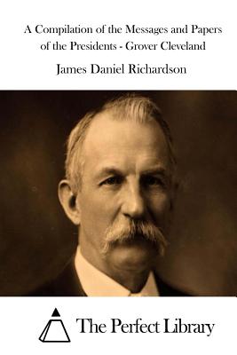 A Compilation of the Messages and Papers of the Presidents - Grover Cleveland - Richardson, James Daniel, and The Perfect Library (Editor)