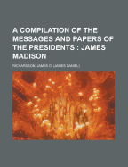 A Compilation of the Messages and Papers of the Presidents; James Madison - Richardson, James D