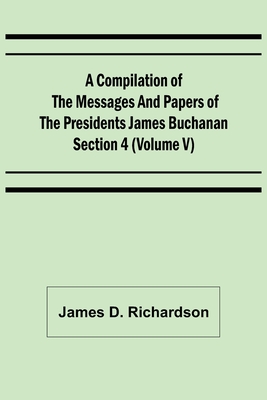 A Compilation of the Messages and Papers of the Presidents Section 4 (Volume V) James Buchanan - D Richardson, James