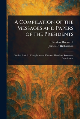 A Compilation of the Messages and Papers of the Presidents - Roosevelt, Theodore, and Richardson, James D (James Daniel)