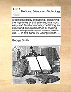 A Compleat Body of Distilling, Explaining the Mysteries of That Science, in a Most Easy and Familiar Manner; Containing an Exact and Accurate Method of Making All the Compound Cordial-Waters Now in Use, ... in Two Parts. by George Smith, ...