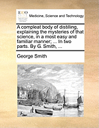 A Compleat Body of Distilling, Explaining the Mysteries of That Science, in a Most Easy and Familiar Manner; ... in Two Parts. by G. Smith, ...