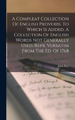 A Compleat Collection Of English Proverbs. To Which Is Added, A Collection Of English Words Not Generally Used. Repr. Verbatim From The Ed. Of 1768 - Ray, John