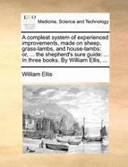 A Compleat System of Experienced Improvements, Made on Sheep, Grass-Lambs, and House-Lambs: Or, ... the Shepherd's Sure Guide: ... in Three Books. by William Ellis, ...