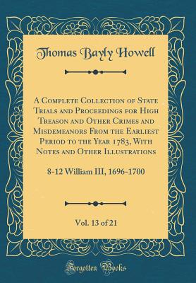 A Complete Collection of State Trials and Proceedings for High Treason and Other Crimes and Misdemeanors from the Earliest Period to the Year 1783, with Notes and Other Illustrations, Vol. 13 of 21: 8-12 William III, 1696-1700 (Classic Reprint) - Howell, Thomas Bayly