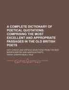A Complete Dictionary of Poetical Quotations: Comprising the Most Excellent and Appropriate Passages in the Old British Poets; With Choice and Copoius Selections from the Best Modern British and American Poets (Classic Reprint)