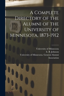 A Complete Directory of the Alumni of the University of Minnesota, 1873-1912 - University of Minnesota (Creator), and Johnson, E B (Elwin Bird) 1865-1928 (Creator), and University of Minnesota General...