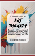 A complete Guide To Art Therapy: Expressive Art Exercises and Inspirations for Stress Relief, Relaxation, Trauma, Manage Depression, Anxiety and Pain