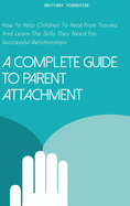 A Complete Guide to Parent Attachment: How To Help Children To Heal From Trauma And Learn The Skills They Need For Successful Relationships