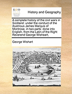 A Complete History of the Civil Wars in Scotland: Under the Conduct of the Illustrious James Marquis of Montrose, in Two Parts: Done Into English, from the Latin of the Right Reverend George Wisheart,