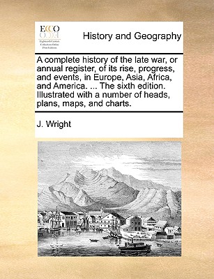 A complete history of the late war, or annual register, of its rise, progress, and events, in Europe, Asia, Africa, and America. ... The sixth edition. Illustrated with a number of heads, plans, maps, and charts. - Wright, J