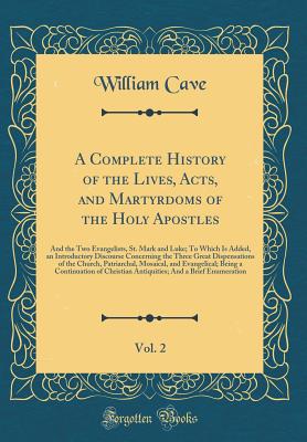 A Complete History of the Lives, Acts, and Martyrdoms of the Holy Apostles, Vol. 2: And the Two Evangelists, St. Mark and Luke; To Which Is Added, an Introductory Discourse Concerning the Three Great Dispensations of the Church, Patriarchal, Mosaical, and - Cave, William