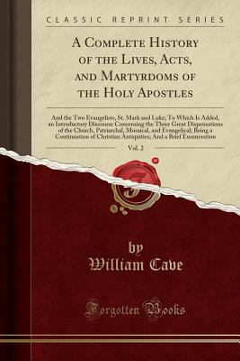 A Complete History of the Lives, Acts, and Martyrdoms of the Holy Apostles, Vol. 2: And the Two Evangelists, St. Mark and Luke; To Which Is Added, an Introductory Discourse Concerning the Three Great Dispensations of the Church, Patriarchal, Mosaical, and - Cave, William