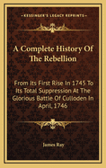 A Complete History of the Rebellion: From Its First Rise in 1745 to Its Total Suppression at the Glorious Battle of Culloden in April, 1746