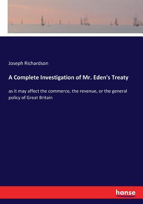 A Complete Investigation of Mr. Eden's Treaty: as it may affect the commerce, the revenue, or the general policy of Great Britain - Richardson, Joseph