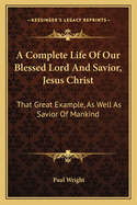 A Complete Life of Our Blessed Lord and Savior, Jesus Christ: That Great Example, as Well as Savior of Mankind