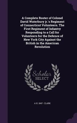 A Complete Roster of Colonel David Waterbury jr.'s Regiment of Connecticut Volunteers. The First Regiment of Infantry Responding to a Call for Volunteers for the Defence of New York City Against the British in the American Revolution - Clark, A H 1847-