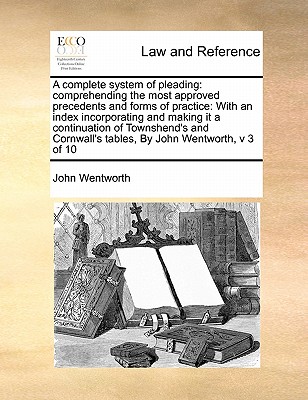 A complete system of pleading: comprehending the most approved precedents and forms of practice: With an index incorporating and making it a continuation of Townshend's and Cornwall's tables, By John Wentworth, v 3 of 10 - Wentworth, John