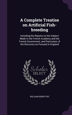 A Complete Treatise on Artificial Fish-breeding: Including the Reports on the Subject Made to the French Academy and the French Government; and Particulars of the Discovery as Pursued in England - Fry, William Henry