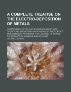 A Complete Treatise on the Electro-Deposition of Metals: Comprising Electro-Plating and Galvanoplastic Operations, the Deposition of Metals by the Contact and Immersion Processes, the Coloring of Metals, the Methods of Grinding and Polishing