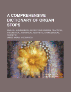 A Comprehensive Dictionary of Organ Stops: English and Foreign, Ancient and Modern, Practical, Theoretical, Historical, Aesthetic, Etymological, Phonetic