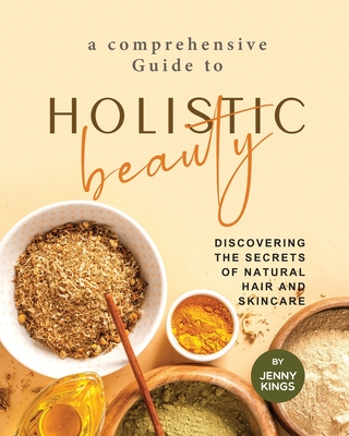 A Comprehensive Guide to Holistic Beauty: Discovering the Secrets of Natural Hair and Skincare - Kings, Jenny