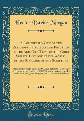 A Compressed View of the Religious Principles and Practices of the Age; Or a Trial of the Chief Spirits That Are in the World, by the Standard of the Scripture: Attempted in Eight Sermons Preached Before the University of Oxford, in the Year MDCCCXIX, at - Morgan, Hector Davies