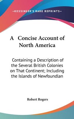 A Concise Account of North America: Containing a Description of the Several British Colonies on That Continent; Including the Islands of Newfoundlan - Rogers, Robert