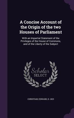 A Concise Account of the Origin of the two Houses of Parliament: With an Impartial Statement of the Privileges of the House of Commons, and of the Liberty of the Subject - Christian, Edward