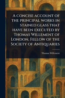 A Concise Account of the Principal Works in Stained Glass That Have Been Executed by Thomas Willement of London, Fellow of the Society of Antiquaries - Willement, Thomas