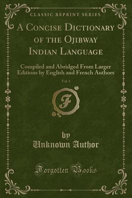 A Concise Dictionary of the Ojibway Indian Language, Vol. 1: Compiled and Abridged from Larger Editions by English and French Authors (Classic Reprint) - Author, Unknown