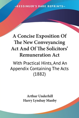 A Concise Exposition Of The New Conveyancing Act And Of The Solicitors' Remuneration Act: With Practical Hints, And An Appendix Containing The Acts (1882) - Underhill, Arthur, Sir, and Manby, Harry Lyndsay