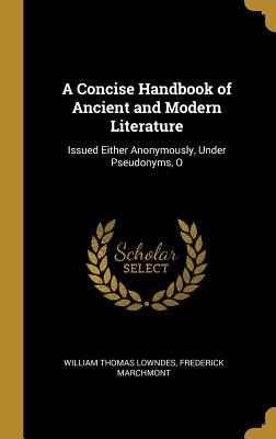 A Concise Handbook of Ancient and Modern Literature: Issued Either Anonymously, Under Pseudonyms, O - Lowndes, William Thomas, and Marchmont, Frederick