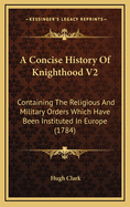 A Concise History of Knighthood V2: Containing the Religious and Military Orders Which Have Been Instituted in Europe (1784)