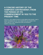 A Concise History of the Hampden Controversy, From the Period of Its Commencement in 1832 to the Present Time: With All the Documents Which Have Been Published, and a Brief Examination of the "Bampton Lectures" For 1832, and of the "Observations on Dissen