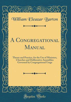 A Congregational Manual: Theory and Practice, for the Use of Ministers, Churches and Deliberative Assemblies Governed by Congregational Usage (Classic Reprint) - Barton, William Eleazar