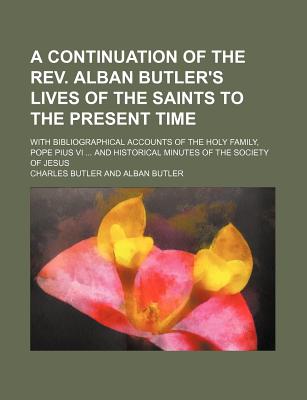 A Continuation of the REV. Alban Butler's Lives of the Saints to the Present Time; With Bibliographical Accounts of the Holy Family, Pope Pius VI .. - Butler, Charles