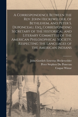 A Correspondence Between the Rev. John Heckewelder, of Bethlehem, and Peter S. Duponceau, Esq. Corresponding Secretary of the Historical and Literary Committee of the American Philosophical Society, Respecting the Languages of the American Indians - Heckewelder, John Gottlieb Ernestus (Creator), and Du Ponceau, Peter Stephen 1760-1844 (Creator), and Wistar, Caspar 1761-1818