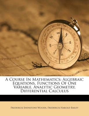 A Course in Mathematics: Algebraic Equations, Functions of One Variable, Analytic Geometry, Differential Calculus - Woods, Frederick Shenstone, and Frederick Harold Bailey (Creator)