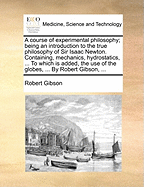 A Course of Experimental Philosophy; Being an Introduction to the True Philosophy of Sir Isaac Newton. Containing, Mechanics, Hydrostatics, ... to Which Is Added, the Use of the Globes, ... by Robert Gibson,