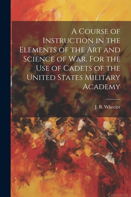 A Course of Instruction in the Elements of the Art and Science of War. For the Use of Cadets of the United States Military Academy - Wheeler, J B (Junius Brutus) 1830- (Creator)