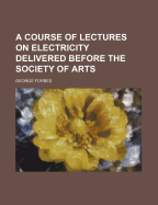 A Course of Lectures on Electricity Delivered Before the Society of Arts