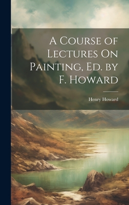 A Course of Lectures On Painting, Ed. by F. Howard - Howard, Henry