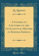 A Course of Lectures on the Intellectual History of Spanish America (Classic Reprint)