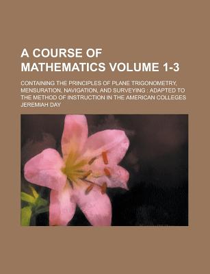 A Course of Mathematics; Containing the Principles of Plane Trigonometry, Mensuration, Navigation, and Surveying: Adapted to the Method of Instructi - Day, Jeremiah