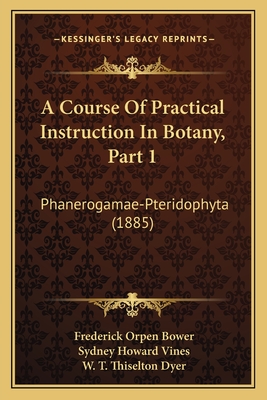 A Course of Practical Instruction in Botany, Part 1: Phanerogamae-Pteridophyta (1885) - Bower, Frederick Orpen, and Vines, Sydney Howard, and Dyer, W T Thiselton (Foreword by)
